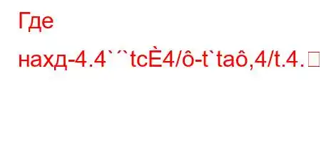 Где нахд-4.4``tc4/-t`ta,4/t.4.